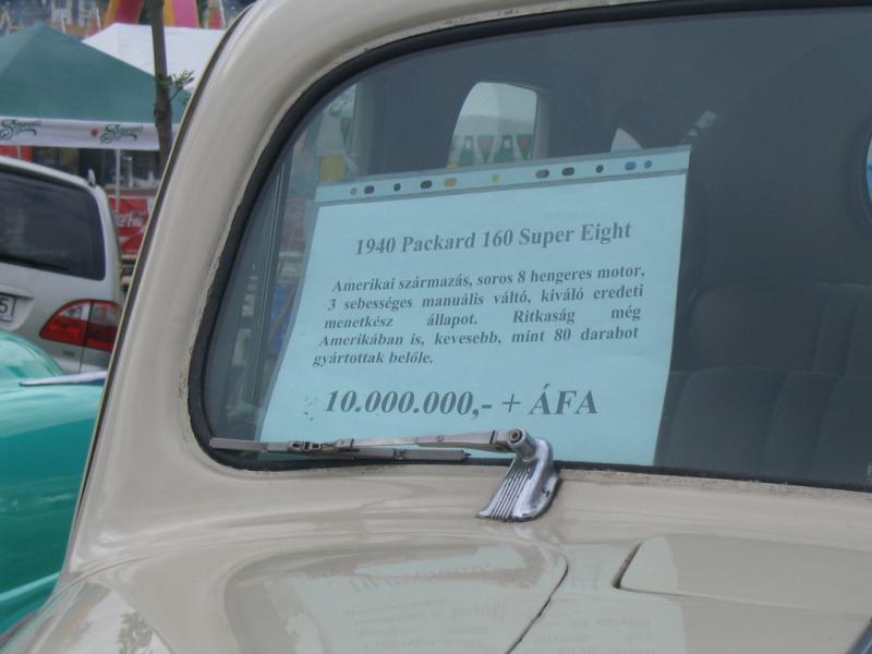 Árcédula

Packard 160 Super Eight, 1940
"Amerikai származás, soros 8 hengeres motor, háromsebességes manuális váltó, kiváló eredeti menetkész állapot. Ritkaság még Amerikában is. Kevesebb, mint 80 darabot gyártotak belőle."

Ára: 10 millió Ft + ÁFA